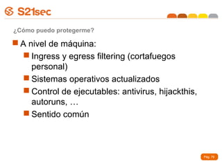 ¿Cómo puedo protegerme?

 A nivel de máquina:
   Ingress y egress filtering (cortafuegos
     personal)
   Sistemas operativos actualizados
   Control de ejecutables: antivirus, hijackthis,
     autoruns, …
   Sentido común



                                                     Pág. 79
 