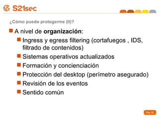 ¿Cómo puedo protegerme (II)?

 A nivel de organización:
   Ingress y egress filtering (cortafuegos , IDS,
     filtrado de contenidos)
   Sistemas operativos actualizados
   Formación y concienciación
   Protección del desktop (perímetro asegurado)
   Revisión de los eventos
   Sentido común


                                                 Pág. 80
 