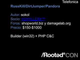 Telefonica
RussKill/DirtJumper/Pandora

Autor: sokol
Socio: †SHYLLER†™
Foros: shopworld.biz y damagelab.org
Precio: $150-$1000

Builder (win32) + PHP C&C
 