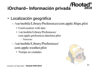 iOrchard– Información privada

•  Localización geográfica
     – /var/mobile/Library/Preferences/com.apple.Maps.plist
    ...