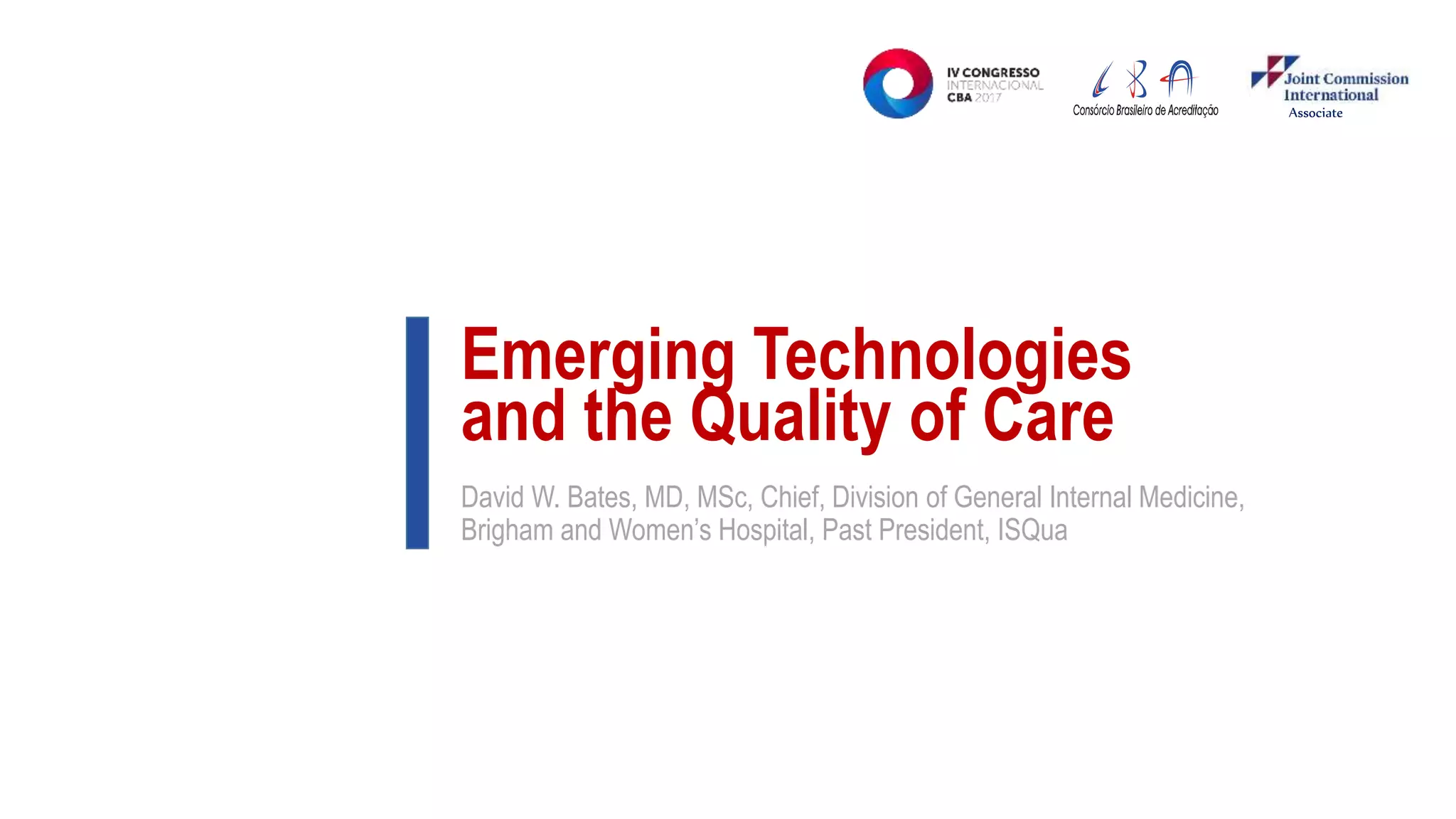 Emerging Technologies
and the Quality of Care
David W. Bates, MD, MSc, Chief, Division of General Internal Medicine,
Brigham and Women’s Hospital, Past President, ISQua
Associate
 