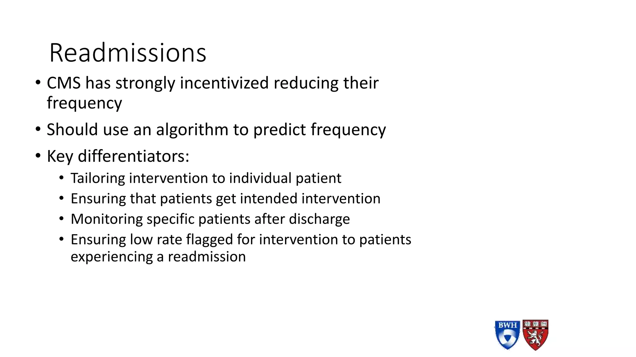 Readmissions
• CMS has strongly incentivized reducing their
frequency
• Should use an algorithm to predict frequency
• Key differentiators:
• Tailoring intervention to individual patient
• Ensuring that patients get intended intervention
• Monitoring specific patients after discharge
• Ensuring low rate flagged for intervention to patients
experiencing a readmission
 