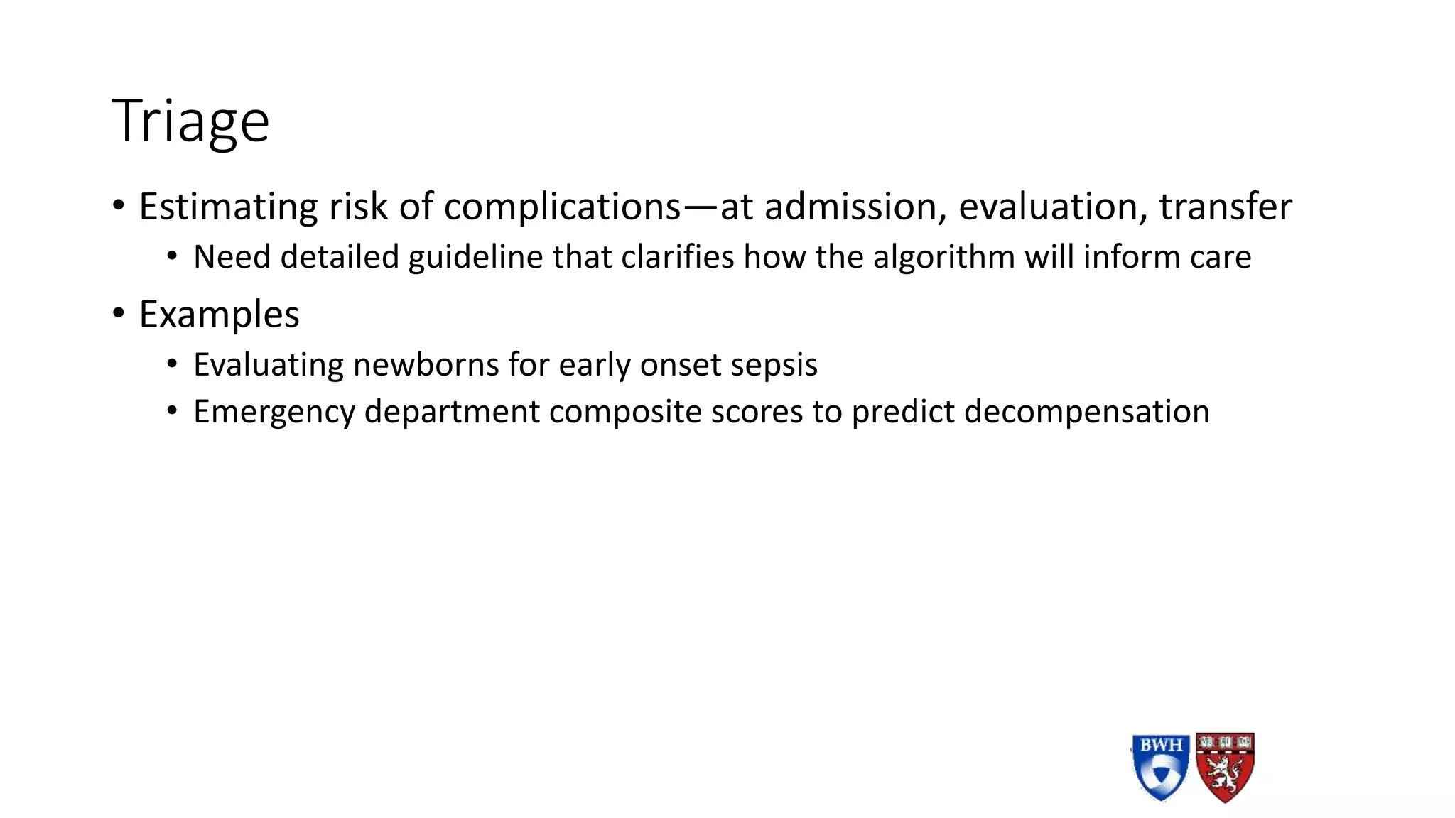 Triage
• Estimating risk of complications—at admission, evaluation, transfer
• Need detailed guideline that clarifies how the algorithm will inform care
• Examples
• Evaluating newborns for early onset sepsis
• Emergency department composite scores to predict decompensation
 