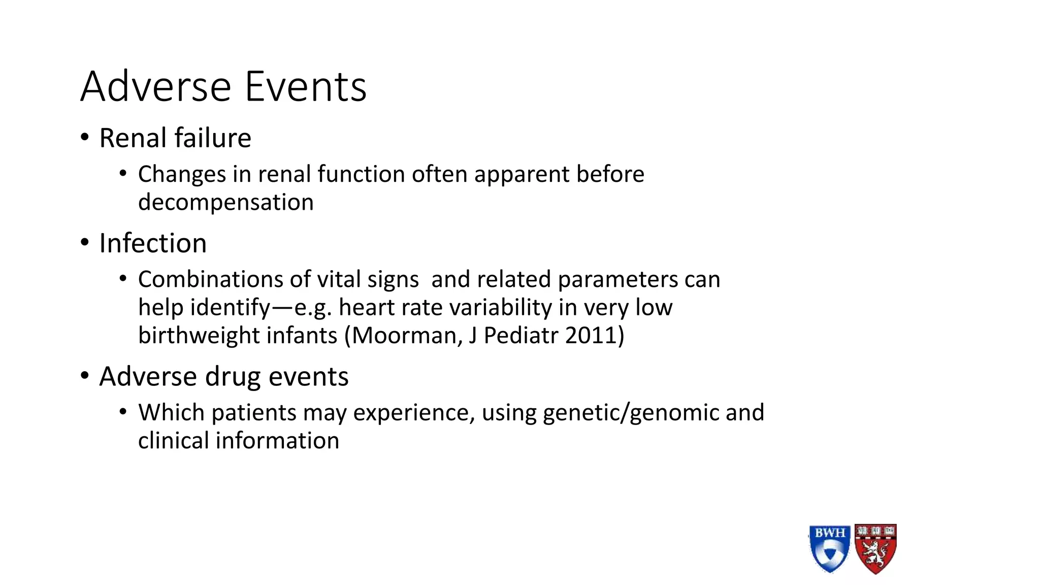Adverse Events
• Renal failure
• Changes in renal function often apparent before
decompensation
• Infection
• Combinations of vital signs and related parameters can
help identify—e.g. heart rate variability in very low
birthweight infants (Moorman, J Pediatr 2011)
• Adverse drug events
• Which patients may experience, using genetic/genomic and
clinical information
 