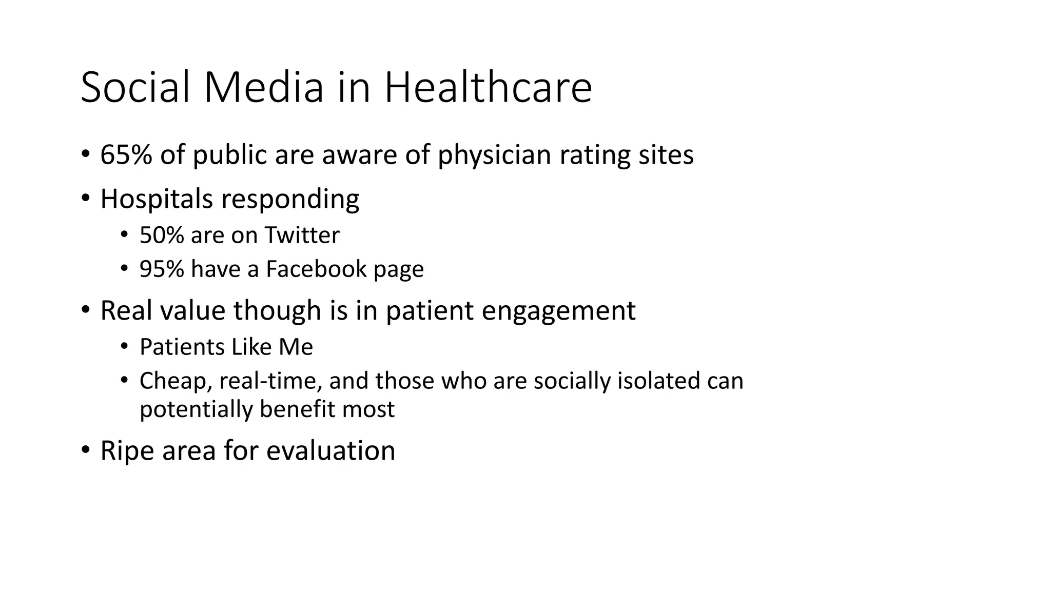 Social Media in Healthcare
• 65% of public are aware of physician rating sites
• Hospitals responding
• 50% are on Twitter
• 95% have a Facebook page
• Real value though is in patient engagement
• Patients Like Me
• Cheap, real-time, and those who are socially isolated can
potentially benefit most
• Ripe area for evaluation
 