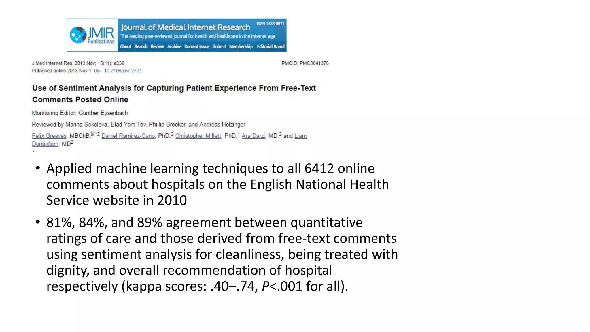 • Applied machine learning techniques to all 6412 online
comments about hospitals on the English National Health
Service website in 2010
• 81%, 84%, and 89% agreement between quantitative
ratings of care and those derived from free-text comments
using sentiment analysis for cleanliness, being treated with
dignity, and overall recommendation of hospital
respectively (kappa scores: .40–.74, P<.001 for all).
 