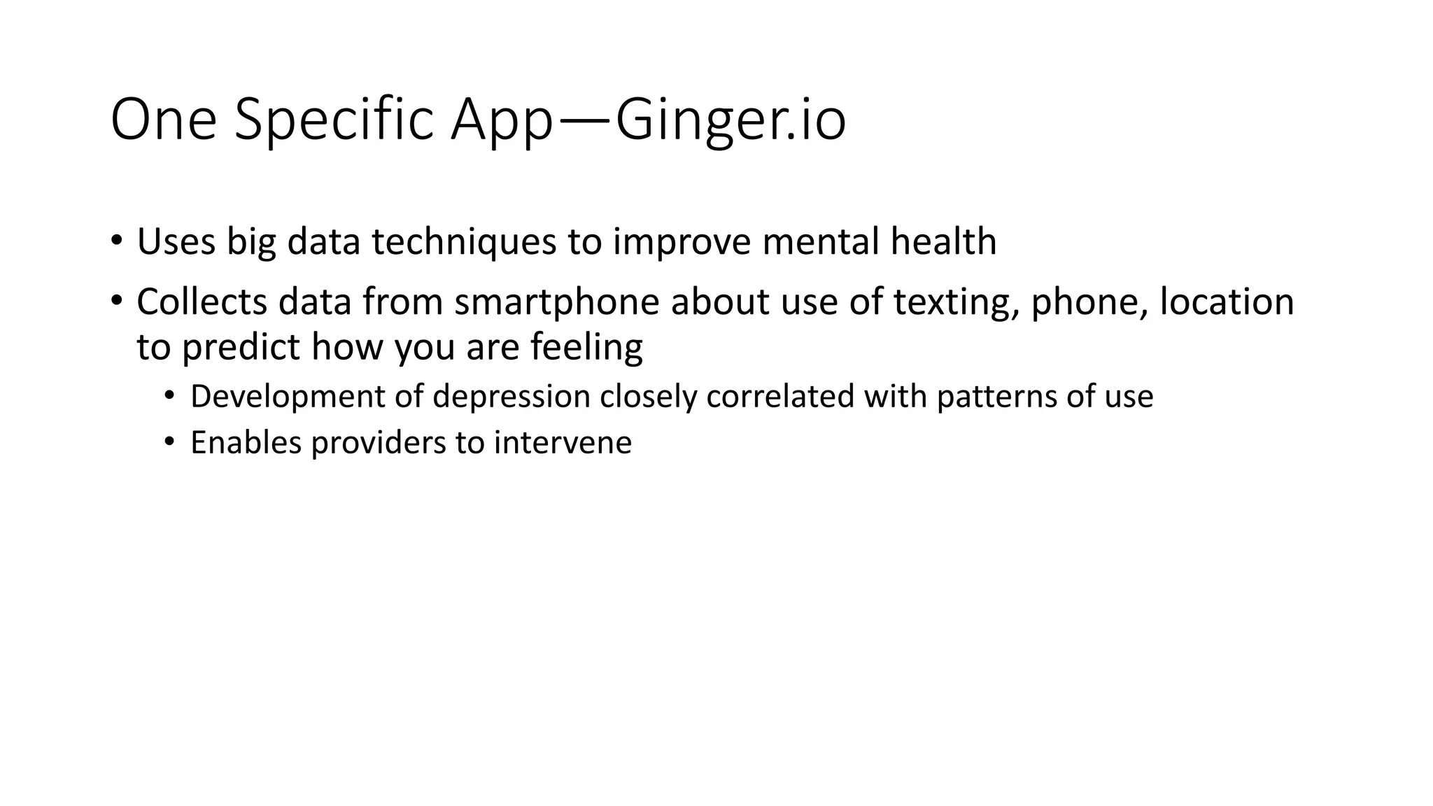 One Specific App—Ginger.io
• Uses big data techniques to improve mental health
• Collects data from smartphone about use of texting, phone, location
to predict how you are feeling
• Development of depression closely correlated with patterns of use
• Enables providers to intervene
 