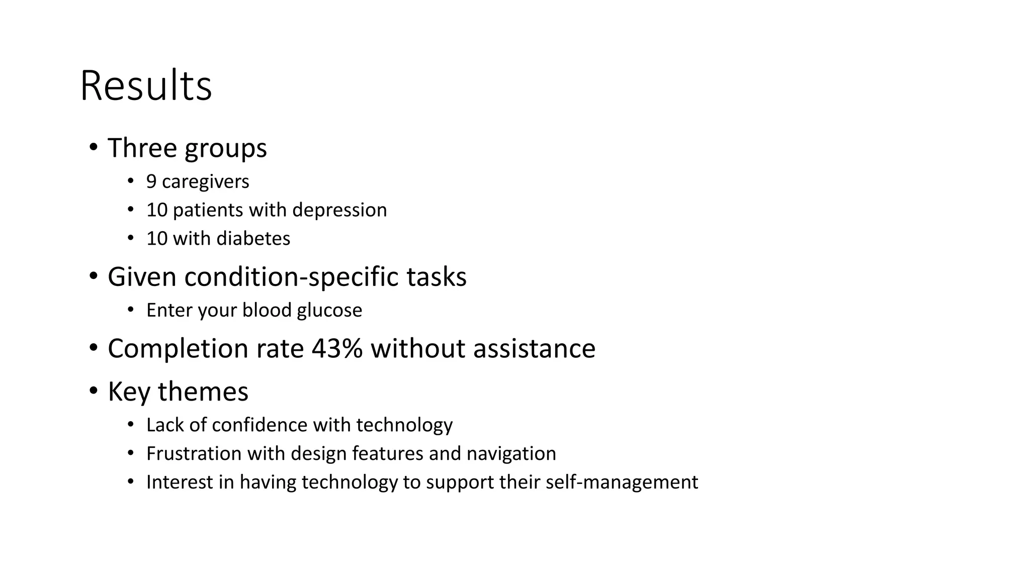 Results
• Three groups
• 9 caregivers
• 10 patients with depression
• 10 with diabetes
• Given condition-specific tasks
• Enter your blood glucose
• Completion rate 43% without assistance
• Key themes
• Lack of confidence with technology
• Frustration with design features and navigation
• Interest in having technology to support their self-management
 
