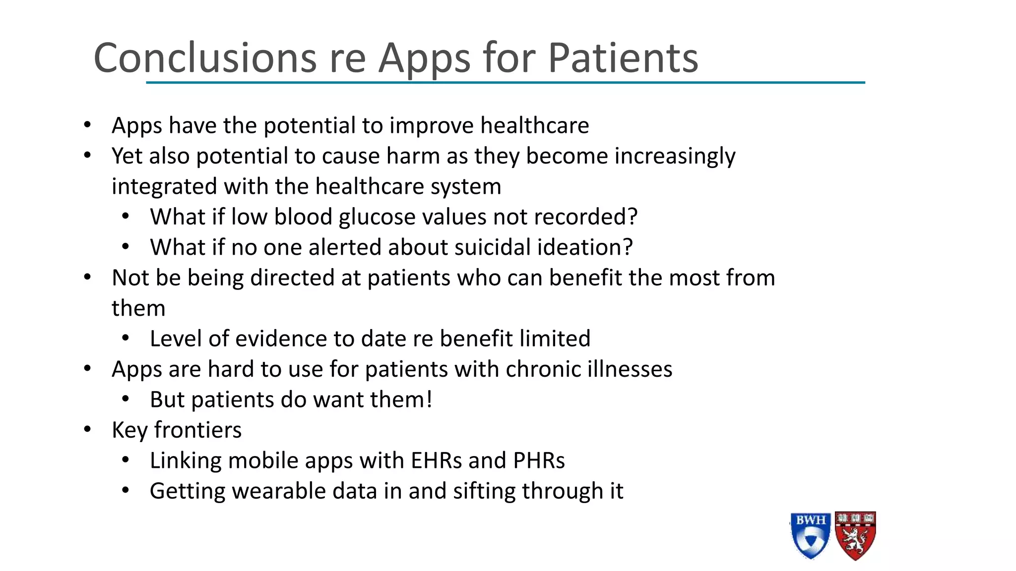 Conclusions re Apps for Patients
• Apps have the potential to improve healthcare
• Yet also potential to cause harm as they become increasingly
integrated with the healthcare system
• What if low blood glucose values not recorded?
• What if no one alerted about suicidal ideation?
• Not be being directed at patients who can benefit the most from
them
• Level of evidence to date re benefit limited
• Apps are hard to use for patients with chronic illnesses
• But patients do want them!
• Key frontiers
• Linking mobile apps with EHRs and PHRs
• Getting wearable data in and sifting through it
 