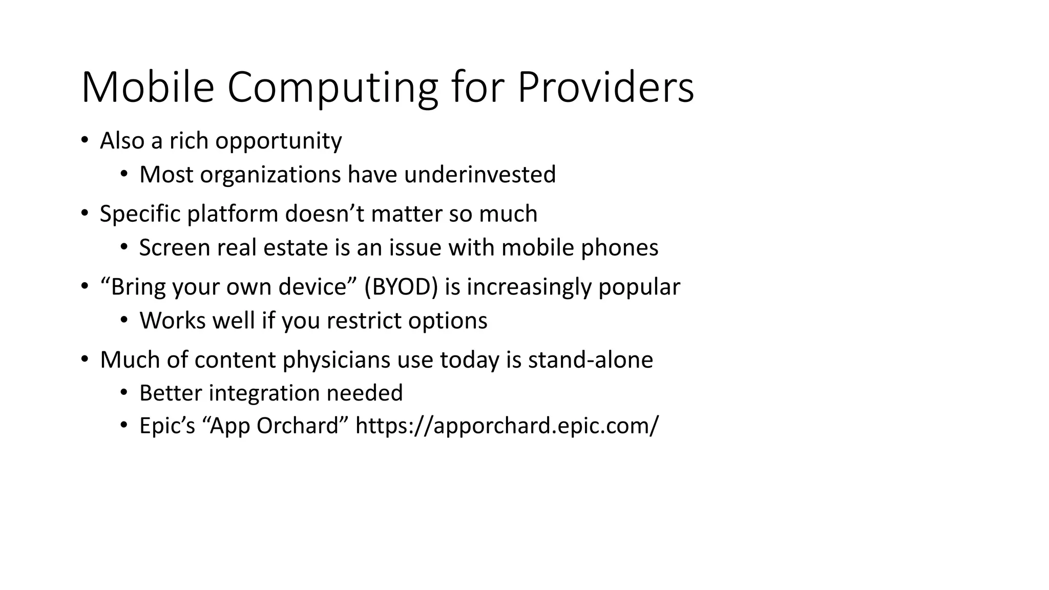 Mobile Computing for Providers
• Also a rich opportunity
• Most organizations have underinvested
• Specific platform doesn’t matter so much
• Screen real estate is an issue with mobile phones
• “Bring your own device” (BYOD) is increasingly popular
• Works well if you restrict options
• Much of content physicians use today is stand-alone
• Better integration needed
• Epic’s “App Orchard” https://apporchard.epic.com/
 