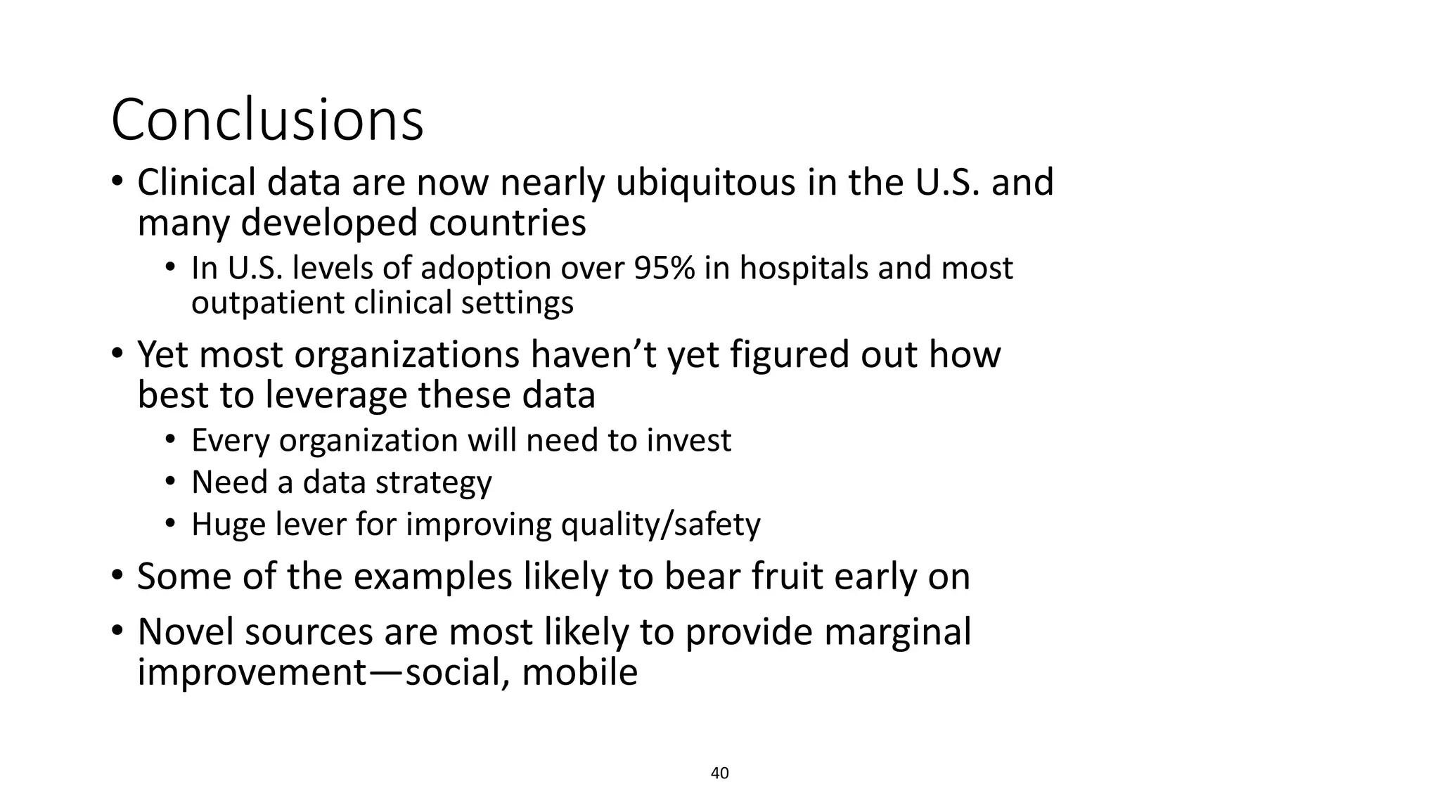 Conclusions
• Clinical data are now nearly ubiquitous in the U.S. and
many developed countries
• In U.S. levels of adoption over 95% in hospitals and most
outpatient clinical settings
• Yet most organizations haven’t yet figured out how
best to leverage these data
• Every organization will need to invest
• Need a data strategy
• Huge lever for improving quality/safety
• Some of the examples likely to bear fruit early on
• Novel sources are most likely to provide marginal
improvement—social, mobile
40
 