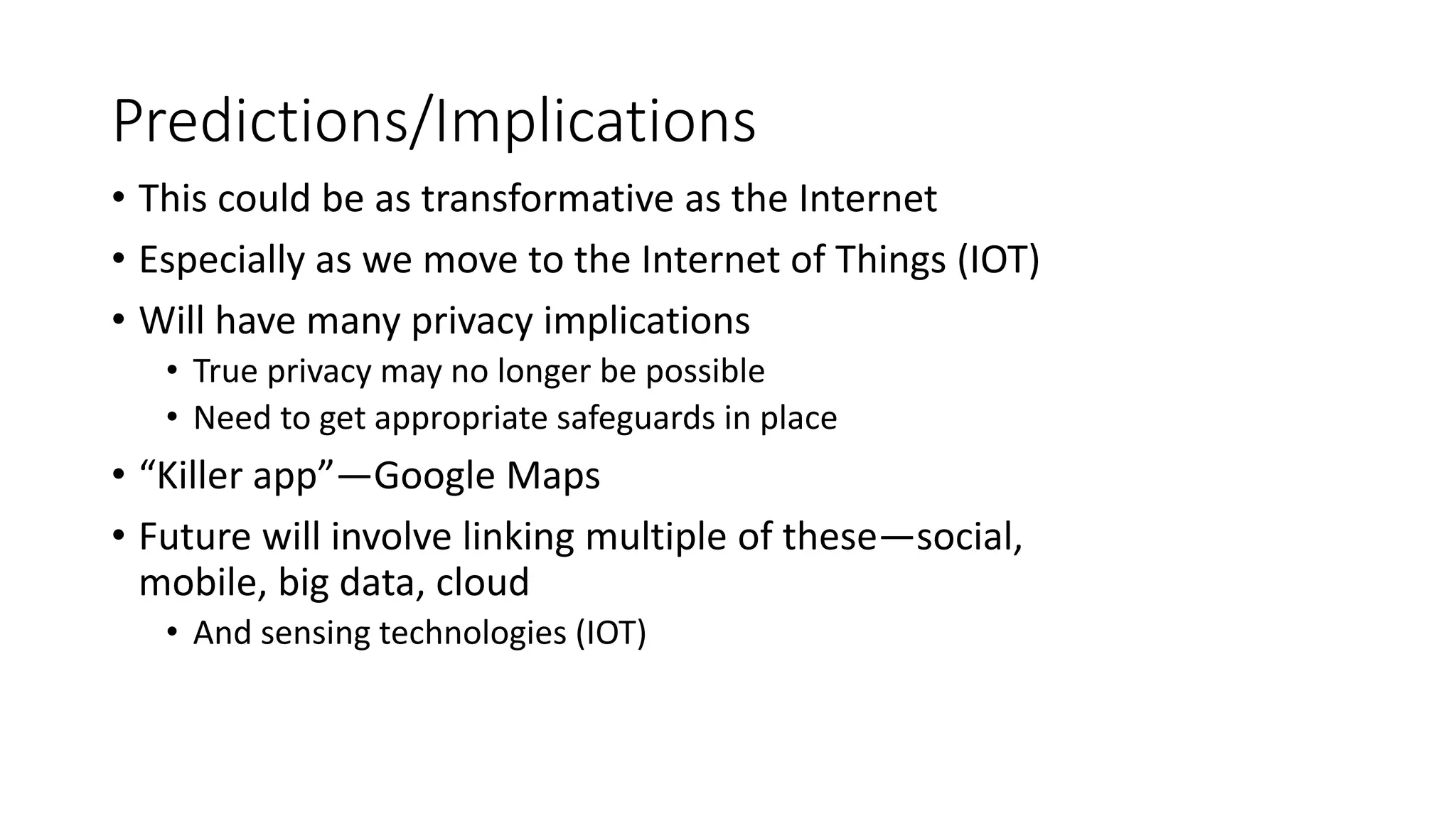 Predictions/Implications
• This could be as transformative as the Internet
• Especially as we move to the Internet of Things (IOT)
• Will have many privacy implications
• True privacy may no longer be possible
• Need to get appropriate safeguards in place
• “Killer app”—Google Maps
• Future will involve linking multiple of these—social,
mobile, big data, cloud
• And sensing technologies (IOT)
 