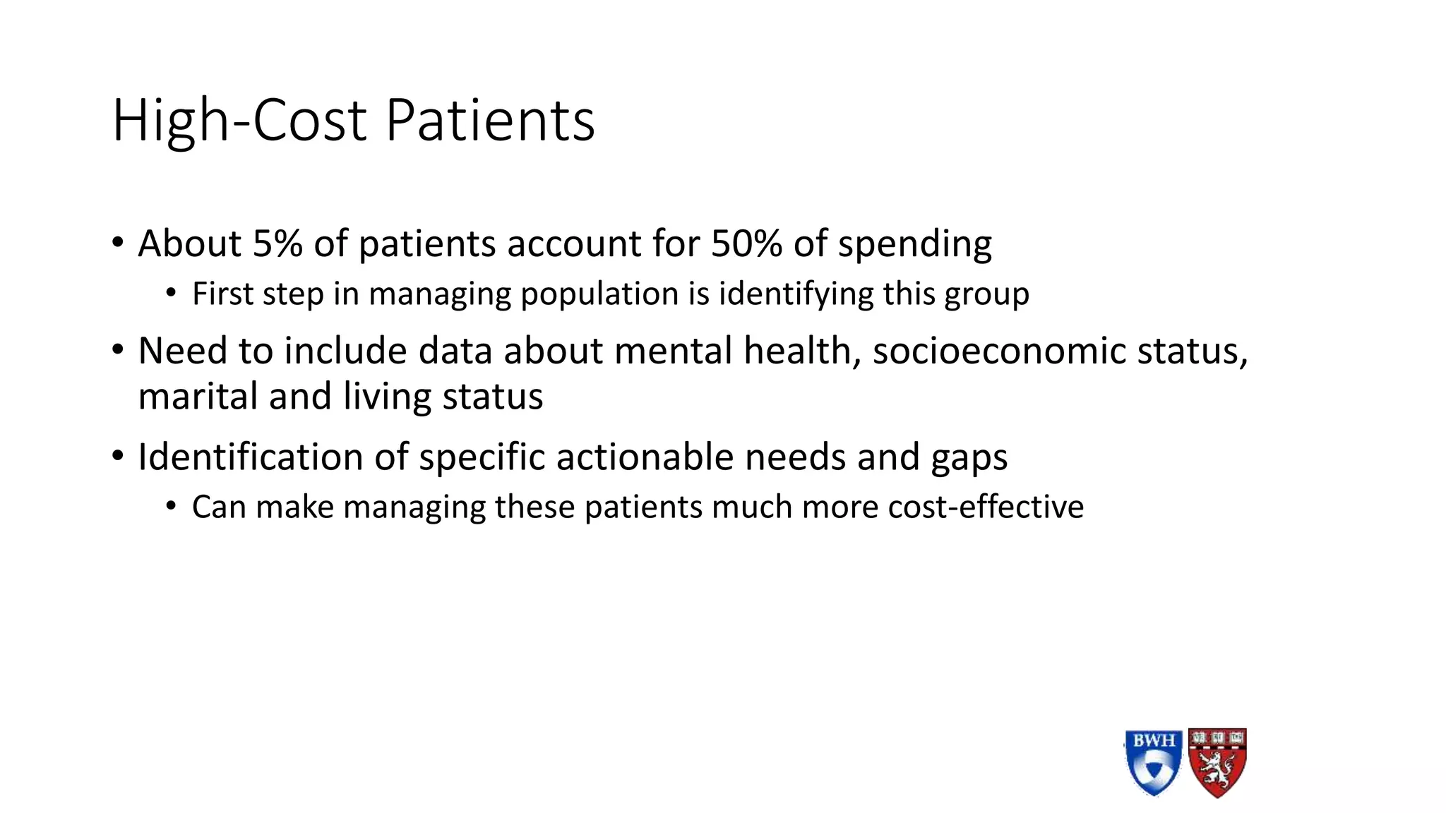 High-Cost Patients
• About 5% of patients account for 50% of spending
• First step in managing population is identifying this group
• Need to include data about mental health, socioeconomic status,
marital and living status
• Identification of specific actionable needs and gaps
• Can make managing these patients much more cost-effective
 