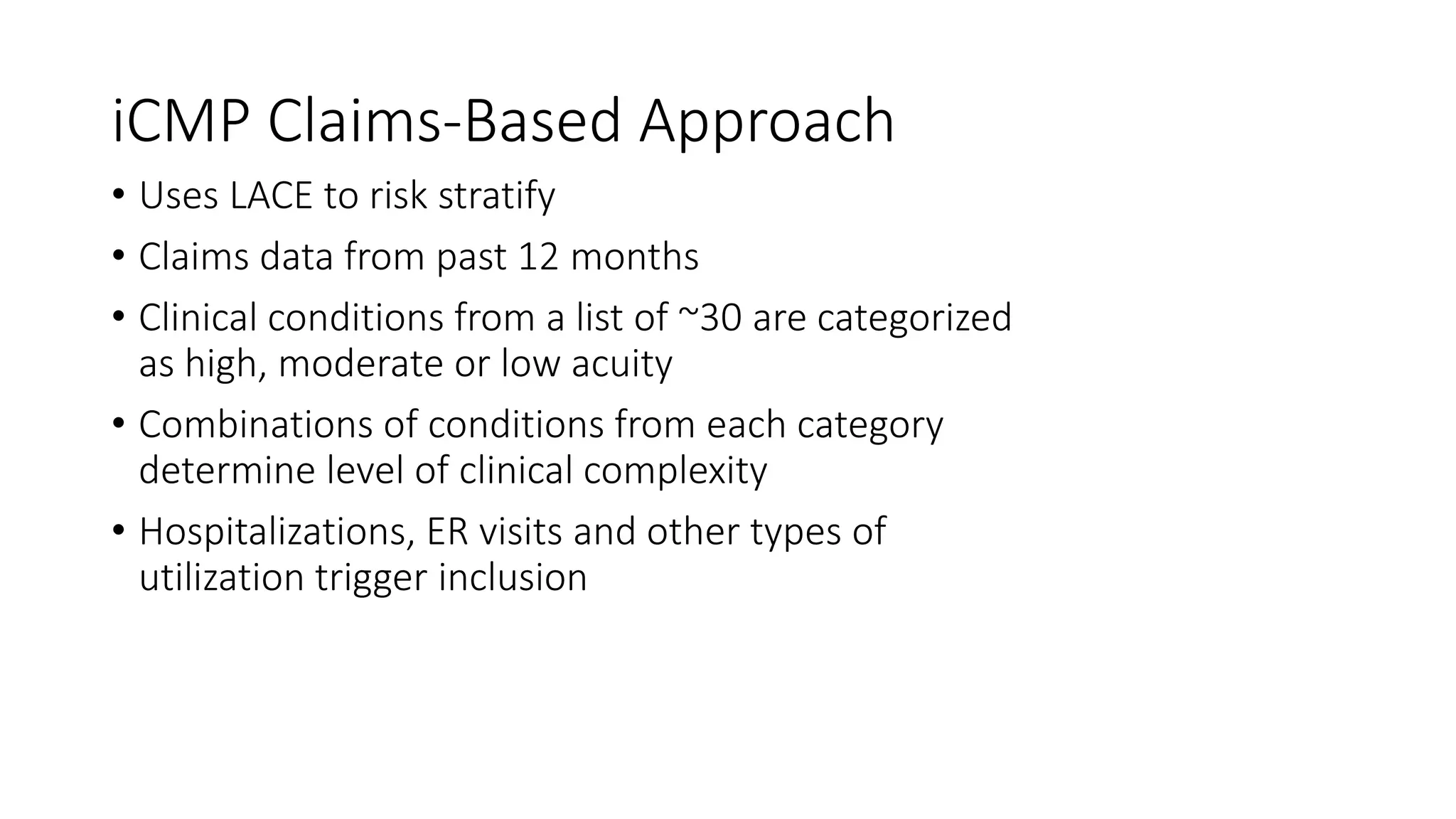 iCMP Claims-Based Approach
• Uses LACE to risk stratify
• Claims data from past 12 months
• Clinical conditions from a list of ~30 are categorized
as high, moderate or low acuity
• Combinations of conditions from each category
determine level of clinical complexity
• Hospitalizations, ER visits and other types of
utilization trigger inclusion
 