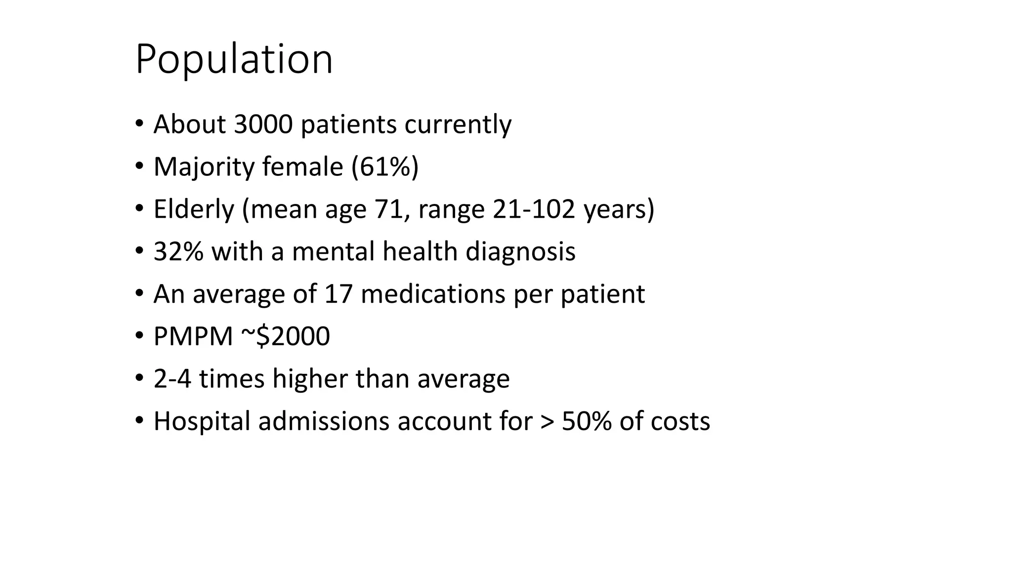 Population
• About 3000 patients currently
• Majority female (61%)
• Elderly (mean age 71, range 21-102 years)
• 32% with a mental health diagnosis
• An average of 17 medications per patient
• PMPM ~$2000
• 2-4 times higher than average
• Hospital admissions account for > 50% of costs
 