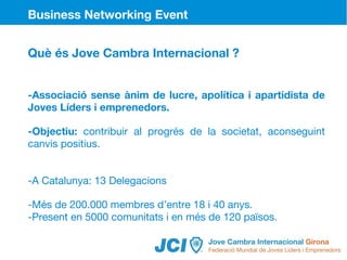 Business Networking Event


Què és Jove Cambra Internacional ?


-Associació sense ànim de lucre, apolítica i apartidista de
Joves Líders i emprenedors.

-Objectiu: contribuir al progrés de la societat, aconseguint
canvis positius.


-A Catalunya: 13 Delegacions

-Més de 200.000 membres d’entre 18 i 40 anys.
-Present en 5000 comunitats i en més de 120 països.
 