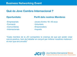 Business Networking Event

Què és Jove Cambra Internacional ?

Oportunitats:                   Perfil dels nostres Membres
-Empresarials                   -Joves d’entre 18 i 40 anys
-Formació                       -Voluntaris
-Comunitàries                   -Emprenedors
-Internacionals                 -Inquiets


“Cada membre de la JCI comparteix la creença de que per poder crear
canvis positius, hem de treballar en conjunt per millorar nosaltres mateixos i
el mon que ens envolta”
 
