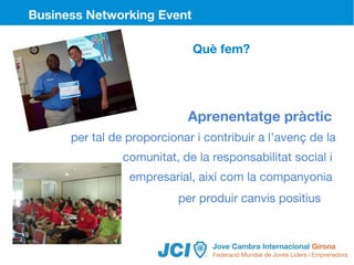 Business Networking Event

                             Què fem?




                            Aprenentatge pràctic
      per tal de proporcionar i contribuir a l’avenç de la
                comunitat, de la responsabilitat social i
                 empresarial, així com la companyonia
                           per produir canvis positius



                                               8
 