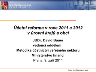 Účetní reforma v roce 2011 a 2012 v úrovni krajů a obcí JUDr. David Bauer vedoucí oddělení  Metodika účetnictví veřejného sektoru Ministerstvo financí Praha, 9. září 2011 