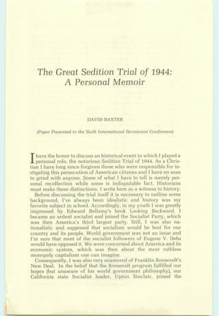 The Great Sedition Trial of 1944:
A Personal Memoir
Ihave the:honor to discuss anhistoricalevent in which I played a
pessond role, the not~riousSedition Trial of 1944. As a Chris-
tian I have long sinceforgiventhose who were responsiblefor in-
mtiagthis persecutionof American citizens and I have no axes
to grind with anyone. Some of what I have to tell is merely per-
son$ rezcolbctian while some is hdisputable fact. Historians
must make b s e distinctions. I write here as a witness to histary.
Before discussing the trial itself it is necessary to outlin~some
bac:kgrnua$. I've always been idedbtic and history was my
faGorifesubiectinschool. According$, in my youth I was greasy
imafessqq by Edward Bellamy's bsok Looking Backward. I
becams: an ardent socialkt and joined the Socialist Party, whi/ch
was t h p America's third largest party. Still, I was also na-
tionalistic and supposed that sociitlism'would be best for our
coun.try and its people. World governmentwas not an issue apd
1% mare &at marst of the socialre$ fdbwers of Eugene V.Dbbs
wouldhave oppo-sedit. We were concerned aboutAmedea and its
economic system, which was then about the most ruthlgss
mpeogoly capitalism one can iwagiq.~.
C~me:que~tly,I was alsgvem epamor~dof FranklinBoa~evelt'a
New Qd. Sa the belief fhat the &maevelt program fqlfillsd our
bpes (but unaware of his W D E ~ ~gpvernrnent philosophy]; our
G a m i a state Socialist kader, Upton 'Einclair,.joined the
 