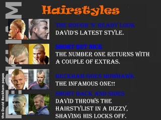 Hairstyles                                                                                                                                The rough 'n' ready lookDavid's latest style. Short but niceThe number one returns with a couple of extras.                                                                                                                                                                                                                                                                                                                                                                                                Beckham goes MowhawkThe infamous one!! Short back and sidesDavid throws the hairstylist in a dizzy, shaving his locks off. 