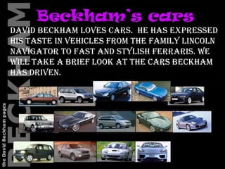 Beckham’s cars   David Beckham loves cars.  He has expressed his taste in vehicles from the family Lincoln Navigator to fast and stylish Ferraris. We will take a brief look at the cars Beckham has driven. 