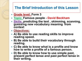 The Brief Introduction of this Lesson
   Grade level: Form 3
   Topic: Famous people - David Beckham
   Skills: predicting the text , skimming, scanning,
    guessing new vocabulary meaning from
    context
   Objectives:
   A) Be able to use reading skills to improve
    reading speed.
   B) Be able to build their vocabulary through
    reading.
   C) Be able to know what is a profile and know
    how to write a profile of a famous person.
   D) Be able to know how to use simple past,
    present perfect tense and past perfect tense in
    their writing.
 