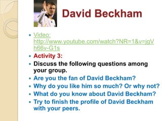 David Beckham
   Video:
    http://www.youtube.com/watch?NR=1&v=jgV
    h66v-G1s
   Activity 3:
   Discuss the following questions among
    your group.
   Are you the fan of David Beckham?
   Why do you like him so much? Or why not?
   What do you know about David Beckham?
   Try to finish the profile of David Beckham
    with your peers.
 