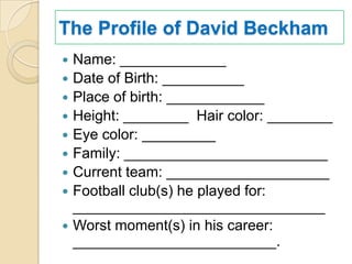 The Profile of David Beckham
   Name: _____________
   Date of Birth: __________
   Place of birth: ____________
   Height: ________ Hair color: ________
   Eye color: _________
   Family: _________________________
   Current team: ____________________
   Football club(s) he played for:
    _______________________________
   Worst moment(s) in his career:
    _________________________.
 