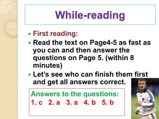 While-reading
 First reading:
 Read the text on Page4-5 as fast as
  you can and then answer the
  questions on Page 5. (within 8
  minutes)
 Let’s see who can finish them first
  and get all answers correct.
Answers to the questions:
1. c 2. a 3. a 4. b 5. b
 