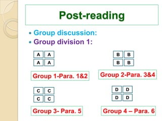 Post-reading
 Group discussion:
 Group division 1:

     A   A                   B   B
     A   A                   B   B


    Group 1-Para. 1&2   Group 2-Para. 3&4

     C   C                  D    D

     C   C                  D    D


    Group 3- Para. 5    Group 4 – Para. 6
 