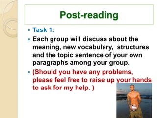 Post-reading
 Task 1:
 Each group will discuss about the
  meaning, new vocabulary, structures
  and the topic sentence of your own
  paragraphs among your group.
 (Should you have any problems,
  please feel free to raise up your hands
  to ask for my help. )
 