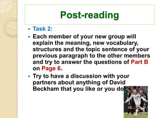 Post-reading
 Task 2:
 Each member of your new group will
  explain the meaning, new vocabulary,
  structures and the topic sentence of your
  previous paragraph to the other members
  and try to answer the questions of Part B
  on Page 6.
 Try to have a discussion with your
  partners about anything of David
  Beckham that you like or you don’t like.
 
