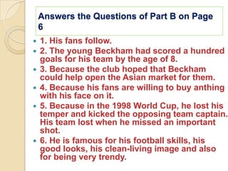 Answers the Questions of Part B on Page
    6
   1. His fans follow.
   2. The young Beckham had scored a hundred
    goals for his team by the age of 8.
   3. Because the club hoped that Beckham
    could help open the Asian market for them.
   4. Because his fans are willing to buy anthing
    with his face on it.
   5. Because in the 1998 World Cup, he lost his
    temper and kicked the opposing team captain.
    His team lost when he missed an important
    shot.
   6. He is famous for his football skills, his
    good looks, his clean-living image and also
    for being very trendy.
 