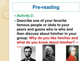 Pre-reading
 Activity 2:
 Describe one of your favorite
  famous people or idols to your
  peers and guess who is who and
  then discuss about him/her in your
  group: Why do you like him/her and
  what do you know about him/her? --
  ----
 