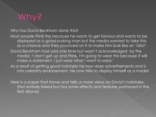 Why has David Beckham done this?
Most people think this because he wants to get famous and wants to be
   displayed as a good-looking man but the media wanted to take this
   as a chance and they pounced on it to make him look like an ‘idiot’.
David Beckham had said one time but wasn’t acknowledged by the
   media; ‘I don't get up and think, I'm going to wear this because it will
   make a statement. I just wear what I want to wear.’
As a result of getting good hairstyles he now does advertisements and is
   into celebrity endorsement. He now tries to display himself as a model.

Here is a paper that shows and tells us more views on David’s hairstyles:
   (Not entirely linked but has some effects and features portrayed in the
   text above)
 