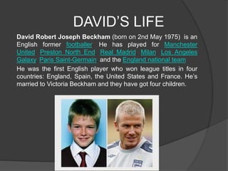 DAVID’S LIFE 
David Robert Joseph Beckham (born on 2nd May 1975) is an 
English former footballer. He has played for Manch...
