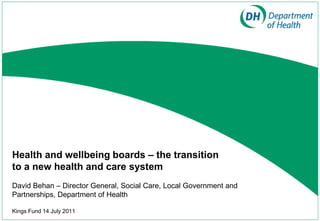 Health and wellbeing boards – the transition
to a new health and care system
David Behan – Director General, Social Care, Local Government and
Partnerships, Department of Health

Kings Fund 14 July 2011
 