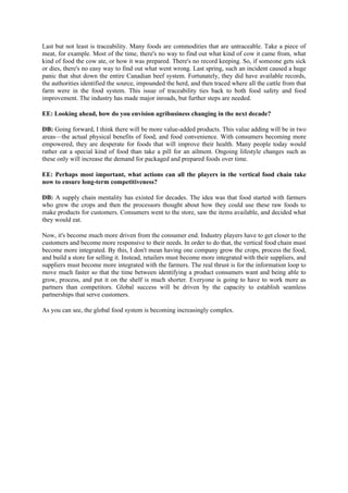 Last but not least is traceability. Many foods are commodities that are untraceable. Take a piece of
meat, for example. Most of the time, there's no way to find out what kind of cow it came from, what
kind of food the cow ate, or how it was prepared. There's no record keeping. So, if someone gets sick
or dies, there's no easy way to find out what went wrong. Last spring, such an incident caused a huge
panic that shut down the entire Canadian beef system. Fortunately, they did have available records,
the authorities identified the source, impounded the herd, and then traced where all the cattle from that
farm were in the food system. This issue of traceability ties back to both food safety and food
improvement. The industry has made major inroads, but further steps are needed.

EE: Looking ahead, how do you envision agribusiness changing in the next decade?

DB: Going forward, I think there will be more value-added products. This value adding will be in two
areas—the actual physical benefits of food, and food convenience. With consumers becoming more
empowered, they are desperate for foods that will improve their health. Many people today would
rather eat a special kind of food than take a pill for an ailment. Ongoing lifestyle changes such as
these only will increase the demand for packaged and prepared foods over time.

EE: Perhaps most important, what actions can all the players in the vertical food chain take
now to ensure long-term competitiveness?

DB: A supply chain mentality has existed for decades. The idea was that food started with farmers
who grew the crops and then the processors thought about how they could use these raw foods to
make products for customers. Consumers went to the store, saw the items available, and decided what
they would eat.

Now, it's become much more driven from the consumer end. Industry players have to get closer to the
customers and become more responsive to their needs. In order to do that, the vertical food chain must
become more integrated. By this, I don't mean having one company grow the crops, process the food,
and build a store for selling it. Instead, retailers must become more integrated with their suppliers, and
suppliers must become more integrated with the farmers. The real thrust is for the information loop to
move much faster so that the time between identifying a product consumers want and being able to
grow, process, and put it on the shelf is much shorter. Everyone is going to have to work more as
partners than competitors. Global success will be driven by the capacity to establish seamless
partnerships that serve customers.

As you can see, the global food system is becoming increasingly complex.
 