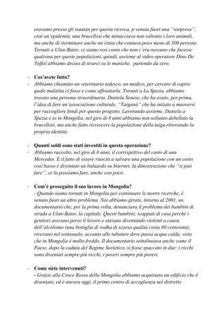 eravamo presso gli tsaatan per questa ricerca, p venuta fuori una “sorpresa”,
cioè un’epidemia, una brucellosi che minacciava non soltanto i loro animali,
ma anche di sterminare anche un’etnia che contava poco meno di 300 persone.
Tornati a Ulan-Bator, ci siamo resi conto che non c’era nessuno che facesse
qualcosa per queste popolazioni, quindi, assieme al video operatore Dino De
Toffol abbiamo deciso di tirarci su le maniche, partendo da zero.
- Cos’avete fatto?
- Abbiamo chiamato un veterinario tedesco, un medico, per cercare di capire
quale malattia ci fosse e come affrontarla. Tornati a La Spezia, abbiamo
trovato una persona straordinaria, Daniela Senese, che ha avuto, per prima,
l’idea di fare un’associazione culturale, “Taiganà” che ha inizato a muoversi
per raccogliere fondi per questo progetto. Lavorando assieme, Daniela a
Spezia e io in Mongolia, nel giro di 8 anni abbiamo non soltanto debellato la
brucellosi, ma anche fatto ricrescere la popolazione della taiga,ritrovando la
propria identità.
- Quanti soldi sono stati investiti in questa operazione?
- Abbiamo raccolto, nel giro di 8 anni, il corrispettivo del costo di una
Mercedes. E il fatto di essere riusciti a salvare una popolazione con un costo
così basso è diventato un baluardo su Internet, la dimostrazione che “si può
fare”, ce la possiamo fare, anche con poco.
- Com’è proseguito il suo lavoro in Mongolia?
- Quando siamo tornati in Mongolia per continuare le nostre ricerche, è
venuto fuori un altro problema. Noi abbiamo girato, intorno al 2001, un
documentario che, per la prima volta, denunciava il problema dei bambini di
strada a Ulan-Bator, la capitale. Questi bambini, scappati di casa perché i
genitori avevano perso il lavoro e stavano diventando violenti a causa
dell’alcolismo (una bottiglia di vodka di scarsa qualità costa 80 centesimi),
vivevano nel sottosuolo, accanto alle tubature dove passa acqua calda, visto
che in Mongolia è molto freddo. Il documentario sottolineava anche come il
Paese, dopo la caduta del Regime Sovietico, si fosse spaccato in due: i ricchi
sono diventati sempre più ricchi, i poveri sempre più poveri.
- Come siete intervenuti?
- Grazie alla Croce Rossa della Mongolia abbiamo acquistato un edificio che è
diventato, ed è ancora oggi, il primo centro di accoglienza nel distretto
 
