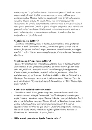 nuovo progetto, l’acquisto di un terreno, dove saranno poste 12 tende riservate a
ragazze madri di bimbi disabili; donne senza lavoro, senza reddito e senza
assistenza medica. Montura Editing mi ha dato mille copie del libro che saranno
vendute a 20 euro, anziché 28. Questi 20mila euro serviranno per fare lo
sbancamento del terreno, mettere le tende, costruire il muro di protezione e dare il
via a questa operazione. Ci sarà, in questo villaggio, una grande tenda centrale con
personale della Croce Rossa: i bimbi disabili riceveranno assistenza medica e le
madri, col nostro aiuto, potranno trovare un lavoro , in modo da dare loro
indipendenza nel giro di due anni.
- Ci dice qualcosa del libro?
- È un libro importante, perché si tratta del diario inedito della spedizione
italiana in Tibet Occidentale del 1933, scritto da Eugenio Ghersi, con un
corredo fotografico inedito di luoghi, monasteri, opere d’arte che purtroppo,
tra il 1951 e il 1959 sono andate completamente distrutte durante l’invasione
dei Cinesi.
- Ci spiega qual è l’importanza del libro?
- Ci sono tre aspetti da non sottovalutare. Il primo è che si tratta dell’ultimo
diario inedito di una spedizione scientifica del secolo scorso, gli altri sono
stati tutti pubblicati. Il secondo è che il corredo fotografico rappresenta
l’unica risorsa per studiosi e curiosi di vedere un patrimonio culturale e
artistico ormai perso. Il terzo è che il diario di Ghersi (che tra l’altro visse a
Spezia per lungo tempo) rappresenta il palinsesto su cui Giuseppe Tucci ha
costruito il volume “Cronache italiane della spedizioni nel Tibet Occidentale,
uscito nel 1934.
- Com’è stato redatto il diario di Ghersi?
- Ghersi ha scritto il diario giorno per giorno, annotando tutto quello che
avveniva e vedeva: i templi, i monasteri, i problemi superati, alcuni aspetti
logitici, tutto scritto di suo pugno. Tornato in Italia, consegnò il diario a Tucci,
che preparò il volume e questo è l’unico libro di cui Tucci non è unico autore.
Inoltre il diario ci dà una descrizione degli avvenimenti di 8 mesi di
spedizione in un modo un po’ più umano. Ghersi era una persona strepitosa,
ma era un essere umano, con limiti e difetti e quindi viene a mancare la
descrizione dei “super eroi” di epoca fascista.
- Il libro verrà presentato a Spezia. Quando e dove?
 