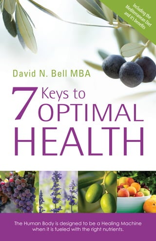 Including the 
Mediterranean Diet 
and it’s benefi ts 
David N. Bell MBA 
HEALTH 
Keys to 
7OPTIMAL 
The Human Body is designed to be a Healing Machine 
when it is fueled with the right nutrients. 
 