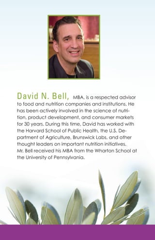 David N. Bell, MBA, is a respected advisor 
to food and nutrition companies and institutions. He 
has been actively involved in the science of nutri-tion, 
product development, and consumer markets 
for 30 years. During this time, David has worked with 
the Harvard School of Public Health, the U.S. De-partment 
of Agriculture, Brunswick Labs, and other 
thought leaders on important nutrition initiatives. 
Mr. Bell received his MBA from the Wharton School at 
the University of Pennsylvania. 
Huma1n6 Body is design to be a Healing when it is fueled with the right nutrients. 
