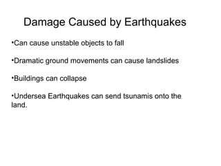 Damage Caused by Earthquakes Can cause unstable objects to fall Dramatic ground movements can cause landslides  Buildings can collapse  Undersea Earthquakes can send tsunamis onto the land. 