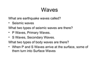 Waves What are earthquake waves called? Seismic waves What two types of seismic waves are there? P Waves, Primary Waves. S Waves, Secondary Waves. What two types of body waves are there? When P and S Waves arrive at the surface, some of them turn into Surface Waves 