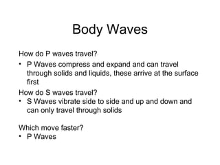 Body Waves How do P waves travel? P Waves compress and expand and can travel through solids and liquids, these arrive at the surface first How do S waves travel? S Waves vibrate side to side and up and down and can only travel through solids Which move faster? P Waves 