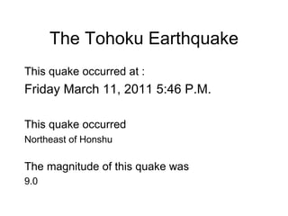 The Tohoku Earthquake This quake occurred at : Friday March 11, 2011 5:46 P.M. This quake occurred   Northeast of Honshu The magnitude of this quake was 9.0 