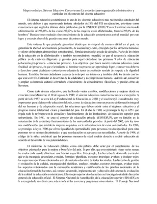 Mapa semántico: Sistema Educativo Costarricense La escuela como organización administrativa y
curricular en el contexto del sistema educativo
El sistema educativo costarricense es uno de los sistemas educativos mas reconocidos alrededor del
mundo, esto debido a que nuestro país invierte alrededor del 8% del PIB en educación, esto tiene como
consecuencia que según los últimos datos publicados por la UNESCO (2018) “Costa Rica tiene una tasa de
alfabetización del 97,86% de los cuales 97,92% de las mujeres están alfabetizadas, frente al 97,8% de los
hombres” Dando como resultado el reconocimiento de la educación costarricense a nivel mundial por este
logro y estando al nivel de grandes naciones de primer mundo.
Este sistema lo que pretende garantizar desde que se empezó de manera oficial en el país, es
garantizar la libertad de enseñanza,pensamiento, de asociación y culto, el respetopor los derechoshumanos
y valores del régimen democrático constitucional, fortaleciendo así el estado de derecho. Parte de los éxitos
de la educación en la alfabetización y también reconocimiento mundial, es que el acceso a la educación
pública es de carácter obligatorio y gratuito para aquel ciudadano los primeros 9 años de educación
(educación pre-primaria - educación primaria). Los objetivos que busca nuestro sistema educativo como
finalidad del proceso, es que el estudiante al terminar su proceso de aprendizaje logre, conocer sus deberes
y derechos como ciudadano costarricense además de tener un profundo sentido de respeto a la dignidad
humana. También, formar ciudadanos capaces de velar por sus intereses y también el de los demás con los
que este convive. Estimular el desarrollo de la solidaridad y la comprensión humana. Además de,conservar
y ampliar su herencia cultural al brindarle conocimiento de conocimientos filosóficos y grandes obras de
literatura.
Como todo sistema educativo, este ha llevado varios cambios, modificaciones y mejoras desde su
creación como Ministerio el 10 de agosto de 1949, el sistema educativo costarricense no es la excepción. A
partir del año 1957, se crea la Ley Fundamental de Educación, n. 2160, y el cual incluyó considerados muy
importantes para el desarrollo educativo del país, como: la educación como un proceso de formación integral
del ser humano y de adaptación social; las relaciones que deben existir entre el régimen educativo y el
progreso moral, intelectual, cívico y material del país. En el año de 1980, se promulga la ley n. 6551 que
regula todo lo referente con la creación y funcionamiento de las instituciones de educación superior para
universitaria. En 1981, se crea el consejo de educación privada (CONESUP), que su función es la
autorización de la creación y funcionamiento de las universidades privadas. A partir del 2002, esta ley tuvo
una modificación que establecía mayores requisitos en la infraestructura de estas universidades. En 1996,
se promulga la ley n. 7600 que ofrece igualdad de oportunidades para personas con discapacidad, para estas
personas no se sientan discriminadas y que su educación se adecue a sus necesidades. A partir de 1998, el
código de la niñez estableció que las personas menores de edad tendrán derecho a recibir educación de
acuerdo al desarrollo de sus potencialidades.
El ministerio de Educación pública como ente público debe velar por el cumplimiento de los
objetivos planteados para la mejora y beneficio del país. Es por ello, que este ministerio tiene varias ramas
las cuales cada una de ellas tiene una función específica. Por ejemplo, La dirección de desarrollo curricular
que es la encargada de analizar, estudiar, formular, planificar, asesorar,investigar, evaluar, y divulgar todos
los aspectosespecíficos relacionados con el currículo educativo de todos los niveles. La dirección de gestión
y evaluación de la calidad, encargado del planificar, analizar, estudiar, asesorar, investigar, evaluar todos
los aspectos relacionados con la evaluación académica y certificación de las pruebas nacionales de la
educación formal de docentes,así como el desarrollo, implementación y dirección del sistema de evaluación
de la calidad de educación costarricense.Elconsejo superior de educación eselencargado de darle dirección
general a la educación oficial. El Sistema Nacional de Acreditación de la educación superior (SINAES),es
la encargada de acreditar con carácter oficial las carreras y programas universitarios. El Consejo Nacional
 