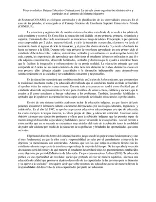 Mapa semántico: Sistema Educativo Costarricense La escuela como organización administrativa y
curricular en el contexto del sistema educativo
de Rectores (CONARE) es el órgano coordinador y de planificación de las universidades estatales. En el
caso de las privadas, el encargado es el Consejo Nacional de Enseñanza Superior Universitaria Privada
(CONESUP).
La estructura y organización de nuestro sistema educativo esta divido de acuerdo a las edades de
cada estudiante y su nivel. En Costa Rica la educación está dividida en pre-primaria, primaria, secundaria y
superior. Cada una de ellas va de acuerdocomo se menciono al rango de edades.Porejemplo, la pre-primaria
esta comprendida por 2 ciclos: materno-infantil, y ciclo de transición o prescolar, el primero va desde el
nacimiento hasta el ingreso al ciclo de transición, y el prescolar abarca desde los 5 y medio años hasta los
hasta su ingreso a la EGB. Durante todo este proceso de enseñanza aprendizaje en este primer ciclo el
estudiante deberá desarrollar, valores, sentimientos, actitudes y ser autónomo en su desempeño dentro del
aula, a parte, las experiencias de aprendizaje que debe tener el estudiante deben ser enfocadas en que él o
ella adquiera conocimientos, desarrolle habilidades, actitudes y destrezas que le ayuden a establecer bases
que le faciliten la integración y enfrentamiento de su propia realidad. La educación primaria que está
compuesta de 2 ciclos de los cuales cada uno de ellos tiene una duración de 3 años, durante los cuales en
este proceso ellos deberán adquirir capacidades y la formación indispensable para desenvolverse
satisfactoriamente en la sociedad y ser ciudadanos consientes y responsables.
En la educación secundaria que también esta divida en 2 ciclos de 3 años cada uno, que comprenden
la tradicional enseñanza media, y la educación diversificada que al concluirlos tendrá un titulo de bachiller
al aprobar todas las materias correctamente. Durante todo este proceso se tendrá como finalidad que el
estudiante desarrolle un pensamiento reflexivo para el análisis de valores éticos, estéticos y sociales, que le
ayuden a él como estudiante a buscar soluciones a los problemas. También, desarrollar habilidades y
aptitudes que le ayuden en la orientación hacia algún campo de actividades vocacionales o profesionales.
Dentro de este sistema también podremos incluir la educación indígena, ya que dentro del país
podemos encontrar 8 diferentes culturas claramente diferenciadas por sus rasgos culturales, lingüísticos y
ambientales. En el año del 1997, se aprobaron procesos educativos adecuados para este tipo de educando,
los cuales incluyen la lengua materna, la cultura propia de ellos, y educación ambiental. Esta tiene como
objetivo alcanzar una educación pertinente y eficaz para la población indígena que les permita lograr de
manera integral desarrollar capacidades y habilidades para el desarrollo de estos pueblos. Lo cual permite a
estos pueblos que en su mayoría se encuentran muy aislados del resto de la población tener la posibilidad
de poder salir adelante por medio de la educación de su población y brindarles las oportunidades que antes
no tenían.
El personal docente dentro del sistema educativo juega uno de los papeles mas fundamentales y sino
el mas fundamental, ya que de ellos esta la responsabilidad de velar por el cumplimiento correcto de los
objetivos ya mencionados con anterioridad. Además, que son los que están en contacto directo con los
estudiantes durante su proceso de enseñanza-aprendizaje la mayoría del tiempo. De la capacidad y vocación
de cada uno será del cómo y de qué manera el estudiante desarrollará todos los planteamientos establecidos
como objetivos por parte del Ministerio de Educación. Ya que como menciona Anfossi (2018) “la educación
pública es una oportunidad de movilidad social que pretende ofrecer de manera equitativa, acceso a una
educación de calidad que promueva el pleno desarrollo de las capacidades de las personas para su bienestar
y su aporte a la sociedad” esto quiere decir que sobre nosotros los educadores recae de manera directa la
responsabilidad del desarrollo de estas capacidades por parte del educando.
 