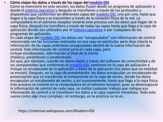 • Cómo viajan los datos a través de las capas del modelo OSI
Como se mencionó en esta sección, los datos fluyen desde un programa de aplicación o
desde el sistema operativo y después se transfieren a través de los protocolos y
dispositivos que conforman las diferentes capas del modelo OSI, uno por uno, hasta que
llegan a la capa física y se transmiten a través de la conexión física de la red. La
computadora en el extremo receptor invierte este proceso con los datos que llegan de la
capa física, después los transfiere a través de todas las capas hasta que llega a la capa de
aplicación donde son utilizados por el sistema operativo o por cualquiera de los
programas de aplicación.
En cada etapa del modelo OSI, los datos son “encapsulados” con información de control
relacionada con las funciones realizadas en esa capa en particular, pero deja intacta la
información de las capas anteriores encapsuladas dentro de la nueva información de
control. Esta información de control varía en cada capa, pero
incluye encabezados, información al final de la trama
(trailers), preámbulos o postámbulos.
Así que, por ejemplo, cuando los datos viajan a través del software de conectividad y de
los componentes que conforman el modelo OSI, comienza en la capa de aplicación e
incluye un encabezado de la aplicación y datos de la aplicación (los datos que en realidad
se envían). Después, en la capa de presentación, los datos encapsulan un encabezado de
presentación que es transferido al componente en la capa de sesión, donde los datos
encapsulan un encabezado de sesión, y así sucesivamente, hasta que llega a la capa física.
Este proceso se invierte en la computadora en el extremo receptor, pues se desencapsula
la información de control de cada capa, se realiza cualquier trabajo que indique esa
información de control y se transfieren los datos a la capa superior inmediata. Todo esto
suena como algo muy complejo; sin embargo, en la práctica no lo es.
https://sistemao.wikispaces.com/Modelo+OSI
 